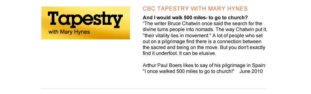 1. CBC Tapestry with Mary Hynes And I would walk 500 miles- to go to church? http://www.cbc.ca/tapestry/episode/2010/06/06/and-would-i-walk-500-miles---to-go-to-church-1/  "The writer Bruce Chatwin once said the search for the divine turns people into nomads. The way Chatwin put it, "their vitality lies in movement." A lot of people who set out on a pilgrimage find there is a connection between the sacred and being on the move. But you don't exactly find it underfoot. It can be elusive.   Arthur Paul Boers likes to say of his pilgrimage in Spain: "I once walked 500 miles to go to church!"        June 2010 