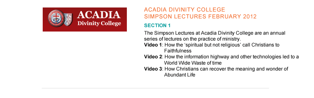3. Acadia Divinity College Simpson Lectures - February 2012   a.   http://vimeopro.com/acadiadiv/simpson-lectures         The Simpson Lectures at Acadia Divinity College are an annual series of lectures on the practice of ministry.   Video 1. How the ‘spiritual but not religious’ call Christians to                              Faithfulness Video 2. How the information highway and other technologies led to a                         World Wide Waste of time Video 3. How Christians can recover the meaning and wonder of                               Abundant Life      b.  http://adc.podbean.com/2012/02/16/rev-dr-arthur-boers-do-you-want-to-be-made-well/        Homily at Manning Memorial Chapel, Acadia University “Do you want to be made well?”      February 2012.  