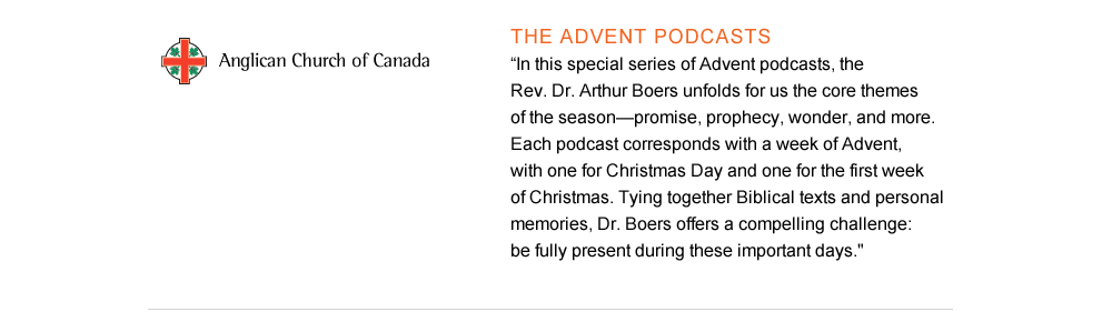 The Advent Podcasts: In this special series of Advent podcasts, the Rev. Dr. Arthur Boers unfolds for us the core themes of the season—promise, prophecy, wonder, and more. Each podcast corresponds with a week of Advent, with one for Christmas Day and one for the first week of Christmas. Tying together Biblical texts and personal memories, Dr. Boers offers a compelling challenge: be fully present during these important days.