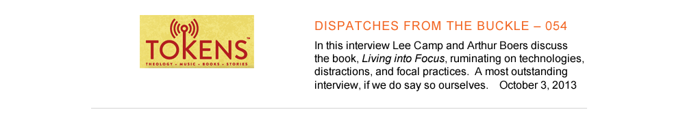 Tokens - Dispatched from the buckle - In this interview Lee Camp and Arthur Boers discuss the book, Living into Focus, ruminating on technologies, distractions, and focal practices.  A most outstanding interview, if we do say so ourselves.  