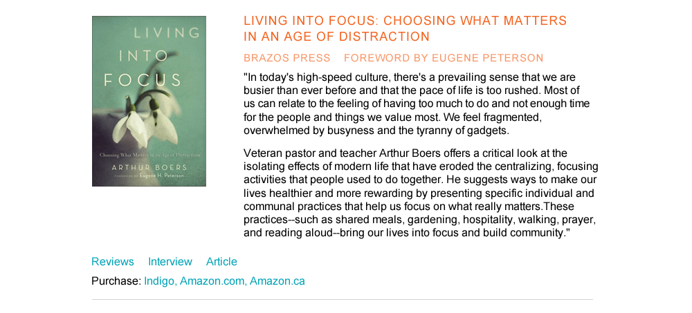 Living Into Focus: Choosing What Matters in an Age of Distraction Brazos Press foreword by Eugene Peterson "In today's high-speed culture, there's a prevailing sense that we are busier than ever before and that the pace of life is too rushed. Most of us can relate to the feeling of having too much to do and not enough time for the people and things we value most. We feel fragmented, overwhelmed by busyness and the tyranny of gadgets. Veteran pastor and teacher Arthur Boers offers a critical look at the isolating effects of modern life that have eroded the centralizing, focusing activities that people used to do together. He suggests ways to make our lives healthier and more rewarding by presenting specific individual and communal practices that help us focus on what really matters. These practices--such as shared meals, gardening, hospitality, walking, prayer, and reading aloud--bring our lives into focus and build community."