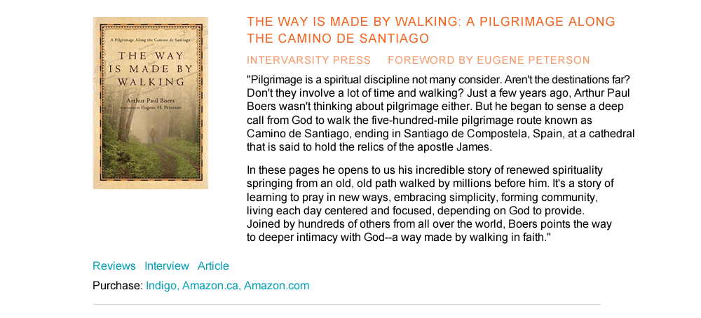 The Way is Made by Walking: A Pilgrimage along the Camino de Santiago InterVarsity Press foreword by Eugene Peterson  "Pilgrimage is a spiritual discipline not many consider. Aren't the destinations far? Don't they involve a lot of time and walking? Just a few years ago, Arthur Paul Boers wasn't thinking about pilgrimage either. But he began to sense a deep call from God to walk the five-hundred-mile pilgrimage route known as Camino de Santiago, ending in Santiago de Compostela, Spain, at a cathedral that is said to hold the relics of the apostle James.  In these pages he opens to us his incredible story of renewed spirituality springing from an old, old path walked by millions before him. It's a story of learning to pray in new ways, embracing simplicity, forming community, living each day centered and focused, depending on God to provide. Joined by hundreds of others from all over the world, Boers points the way to deeper intimacy with God--a way made by walking in faith."