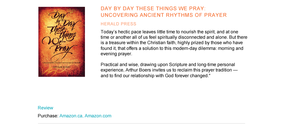 Day by Day These Things We Pray: Uncovering Ancient Rhythms of Prayer        Herald Press  "Today’s hectic pace leaves little time to nourish the spirit, and at one time or another all of us feel spiritually disconnected and alone. But there is a treasure within the Christian faith, highly prized by those who have found it, that offers a solution to this modern-day dilemma: morning and evening prayer. Practical and wise, drawing upon Scripture and long-time personal experience, Arthur Boers invites us to reclaim this prayer tradition—and to find our relationship with God forever changed."