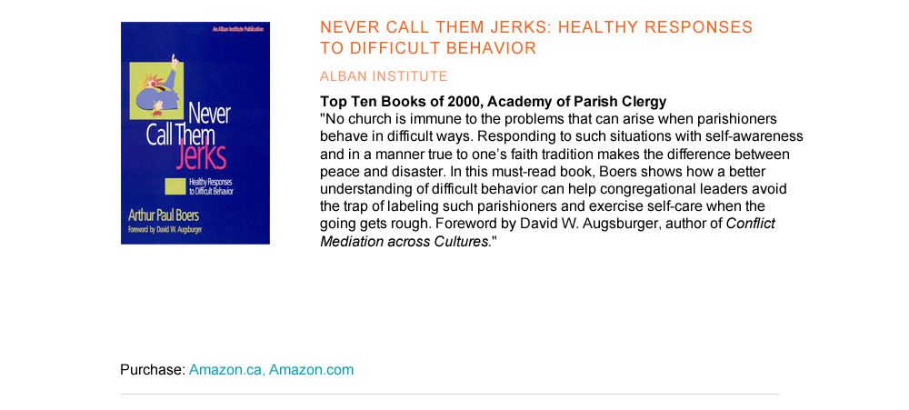 Never Call Them Jerks: Healthy Responses to Difficult Behavior Alban Institute Top Ten Books of 2000, Academy of Parish Clergy   "No church is immune to the problems that can arise when parishioners behave in difficult ways. Responding to such situations with self-awareness and in a manner true to one’s faith tradition makes the difference between peace and disaster. In this must-read book, Boers shows how a better understanding of difficult behavior can help congregational leaders avoid the trap of labeling such parishioners and exercise self-care when the going gets rough. Foreword by David W. Augsburger, author of Conflict Mediation across Cultures."